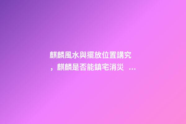 麒麟風水與擺放位置講究，麒麟是否能鎮宅消災？